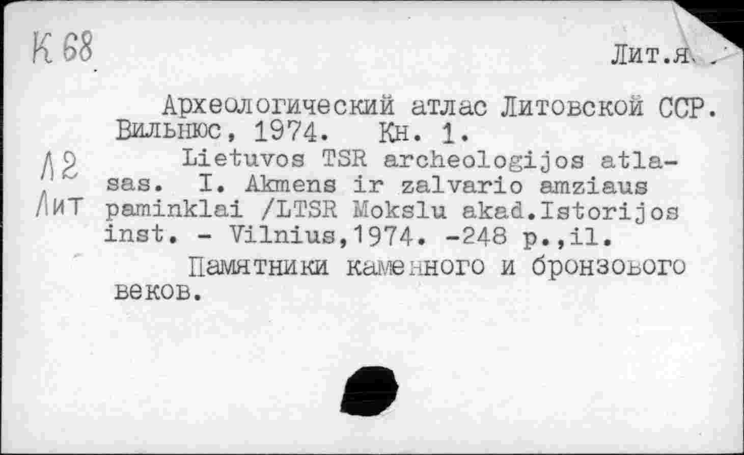 ﻿К 68
Лит.я, .'
Археологический атлас Литовской ССР. Вильнюс, 1974. Кн. 1.
ДР Lietuvos TSR archeologijos atla-sas. I. Akmens ir zalvario amziaus
/.ИТ paminklai /LTSR Mokslu akad.Istorijos inst. - Vilnius,1974. -248 p.,il.
Памятники камеиного и бронзового веков.